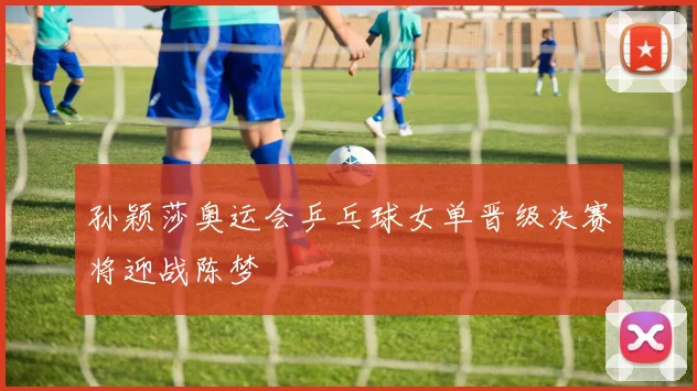 孙颖莎奥运会乒乓球女单晋级决赛将迎战陈梦