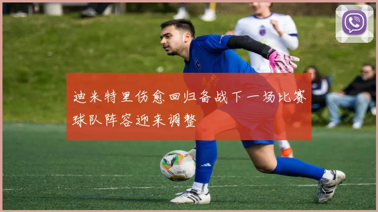 迪米特里伤愈回归备战下一场比赛球队阵容迎来调整
