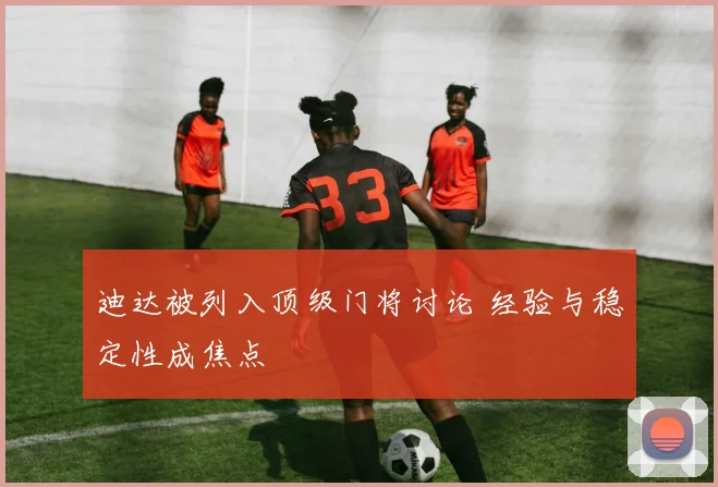迪达被列入顶级门将讨论 经验与稳定性成焦点