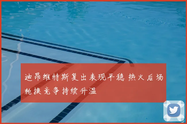 迪昂维特斯复出表现平稳 热火后场轮换竞争持续升温