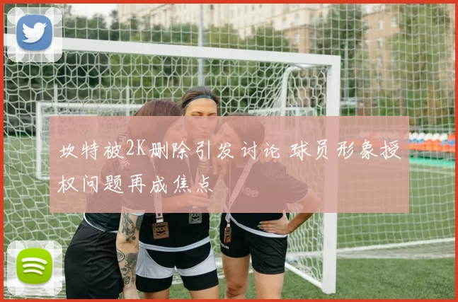 坎特被2K删除引发讨论 球员形象授权问题再成焦点