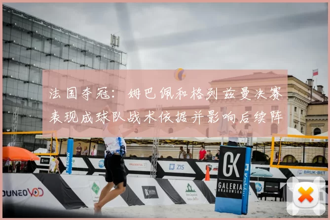 法国夺冠:姆巴佩和格列兹曼决赛表现成球队战术依据并影响后续阵容