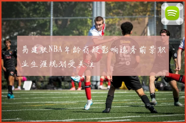 易建联NBA年龄存疑影响选秀前景职业生涯规划受关注