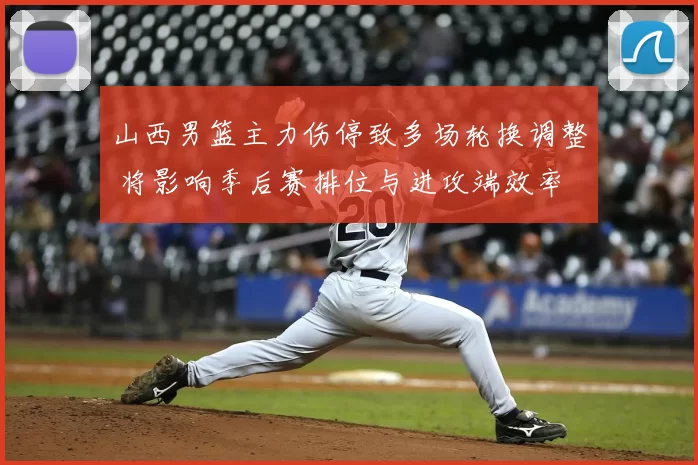 山西男篮主力伤停致多场轮换调整 将影响季后赛排位与进攻端效率