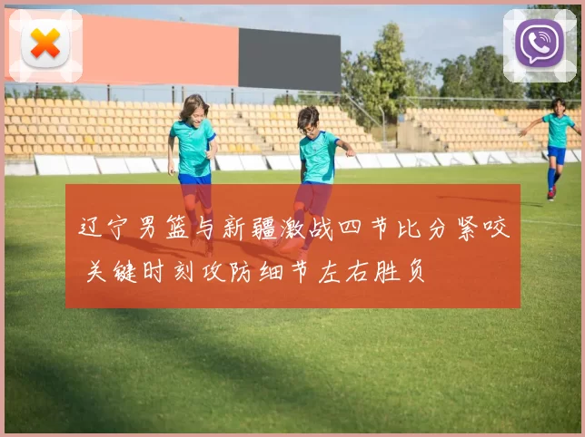 辽宁男篮与新疆激战四节比分紧咬 关键时刻攻防细节左右胜负