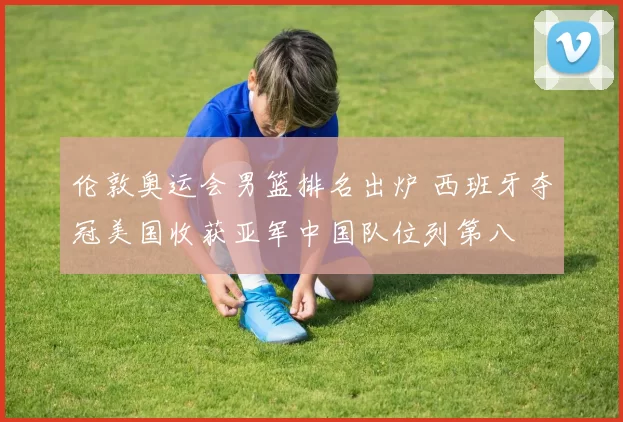 伦敦奥运会男篮排名出炉 西班牙夺冠美国收获亚军中国队位列第八