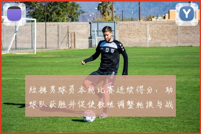 短裤男球员本轮比赛连续得分，助球队获胜并促使教练调整轮换与战术