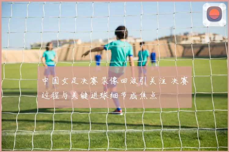 中国女足决赛录像回放引关注 决赛过程与关键进球细节成焦点