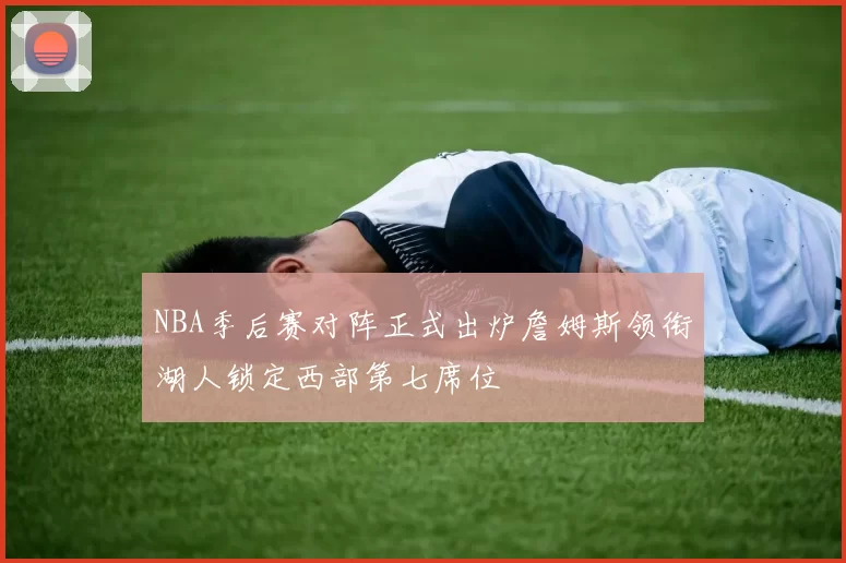 NBA季后赛对阵正式出炉詹姆斯领衔湖人锁定西部第七席位