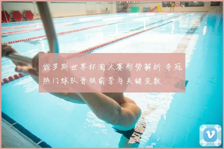 俄罗斯世界杯淘汰赛形势解析 夺冠热门球队晋级前景与关键变数