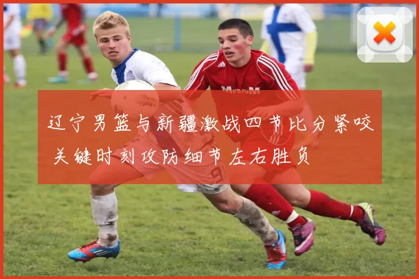 辽宁男篮与新疆激战四节比分紧咬 关键时刻攻防细节左右胜负