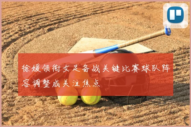 徐媛领衔女足备战关键比赛球队阵容调整成关注焦点