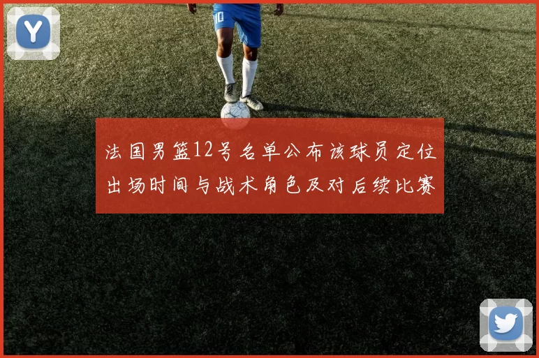 法国男篮12号名单公布该球员定位出场时间与战术角色及对后续比赛影响