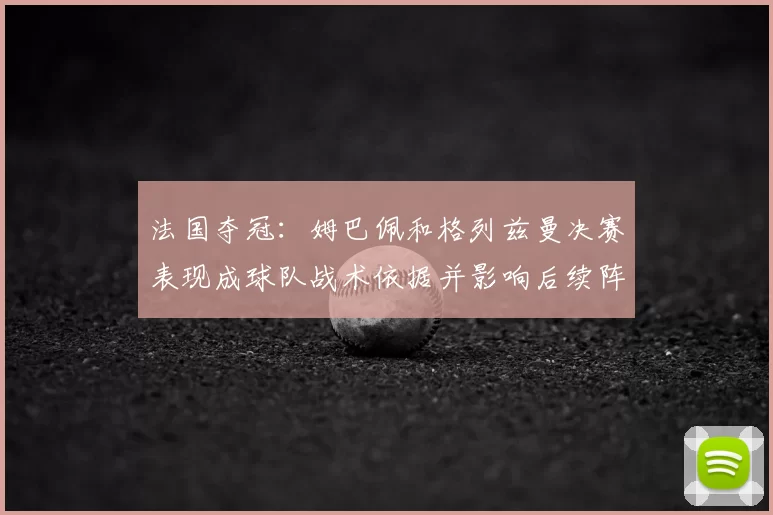 法国夺冠：姆巴佩和格列兹曼决赛表现成球队战术依据并影响后续阵容