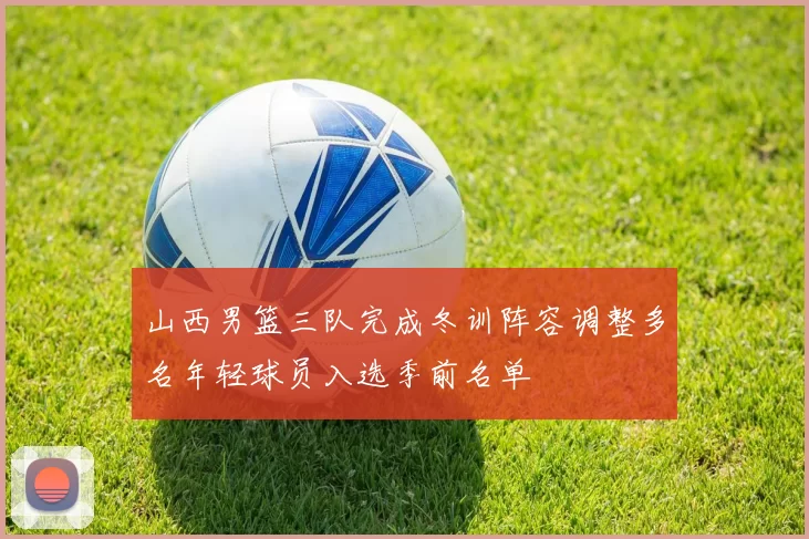 山西男篮三队完成冬训阵容调整多名年轻球员入选季前名单