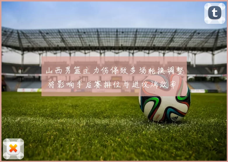 山西男篮主力伤停致多场轮换调整 将影响季后赛排位与进攻端效率