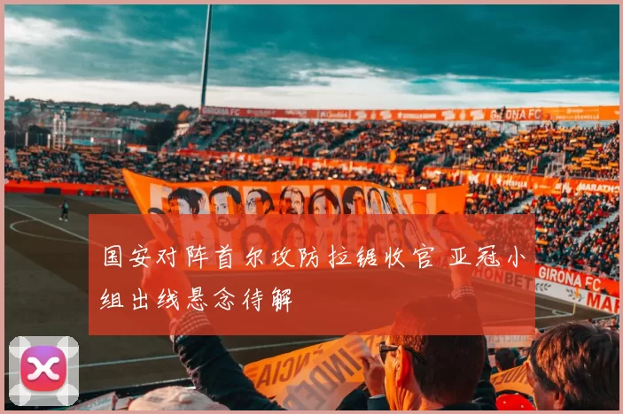 国安对阵首尔攻防拉锯收官 亚冠小组出线悬念待解