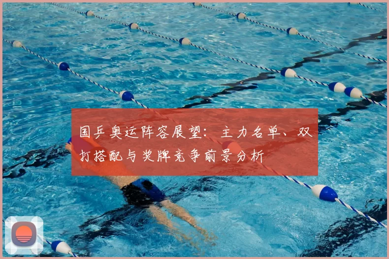 国乒奥运阵容展望：主力名单、双打搭配与奖牌竞争前景分析