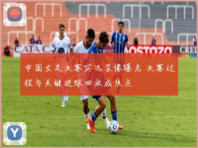 中国女足决赛实况录像曝光 决赛过程与关键进球回放成焦点