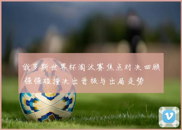 俄罗斯世界杯淘汰赛焦点对决回顾 强强碰撞决出晋级与出局走势