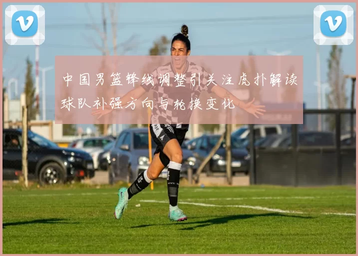 中国男篮锋线调整引关注虎扑解读球队补强方向与轮换变化