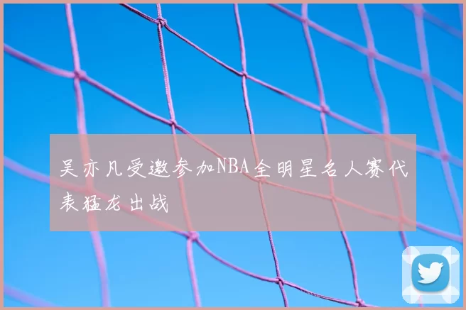 吴亦凡受邀参加NBA全明星名人赛代表猛龙出战