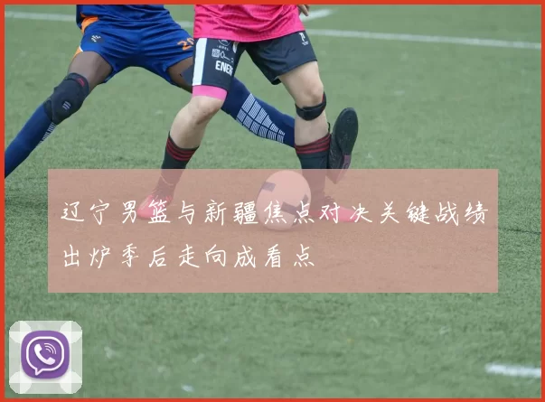 辽宁男篮与新疆焦点对决关键战绩出炉季后走向成看点