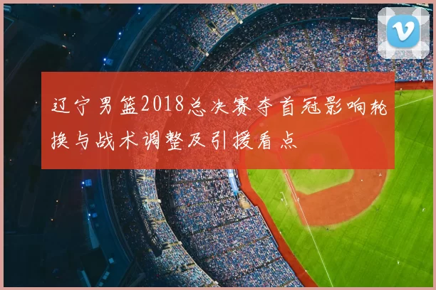 辽宁男篮2018总决赛夺首冠影响轮换与战术调整及引援看点