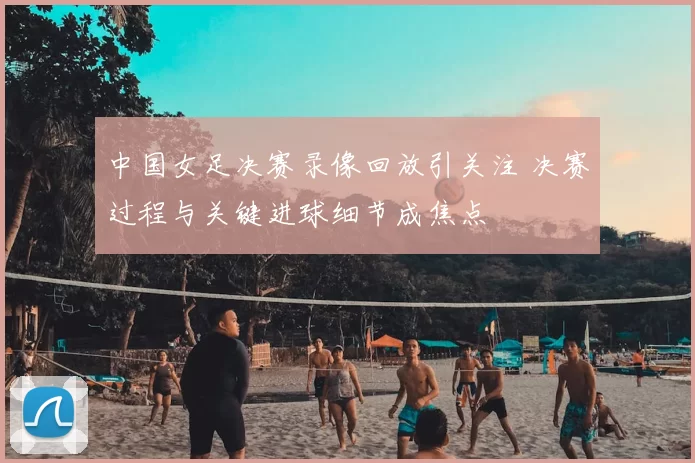 中国女足决赛录像回放引关注 决赛过程与关键进球细节成焦点