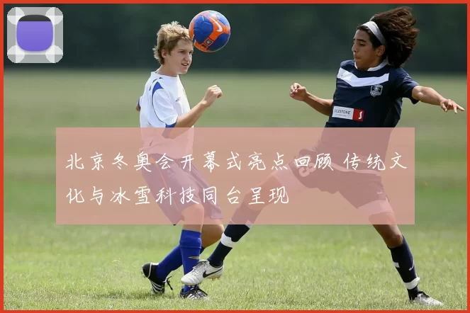 北京冬奥会开幕式亮点回顾 传统文化与冰雪科技同台呈现