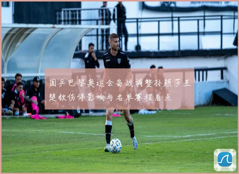 国乒巴黎奥运会备战调整孙颖莎王楚钦伤停影响与名单赛程看点