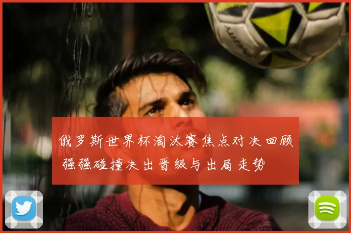 俄罗斯世界杯淘汰赛焦点对决回顾 强强碰撞决出晋级与出局走势