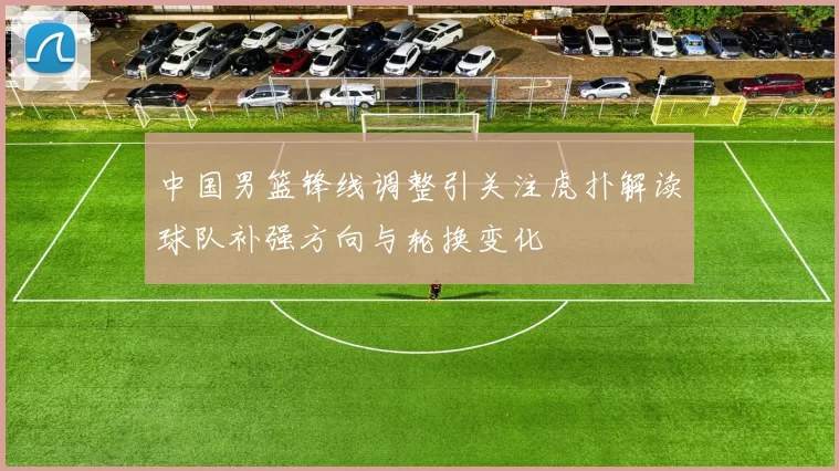 中国男篮锋线调整引关注虎扑解读球队补强方向与轮换变化