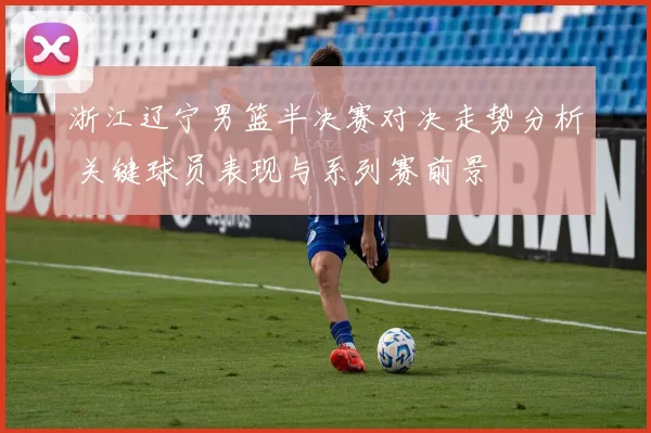 浙江辽宁男篮半决赛对决走势分析 关键球员表现与系列赛前景