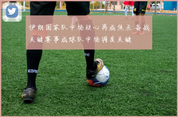 伊朗国家队中场核心再成焦点 备战关键赛事成球队中场调度关键