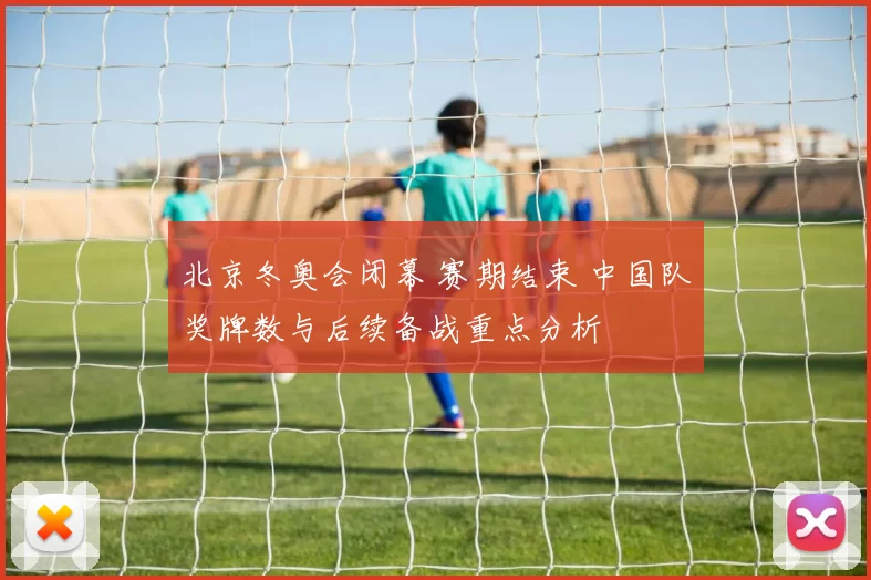 北京冬奥会闭幕 赛期结束 中国队奖牌数与后续备战重点分析