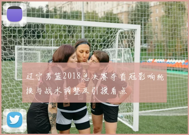 辽宁男篮2018总决赛夺首冠影响轮换与战术调整及引援看点