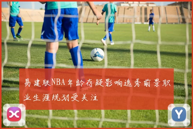 易建联NBA年龄存疑影响选秀前景职业生涯规划受关注